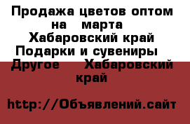 Продажа цветов оптом на 8 марта - Хабаровский край Подарки и сувениры » Другое   . Хабаровский край